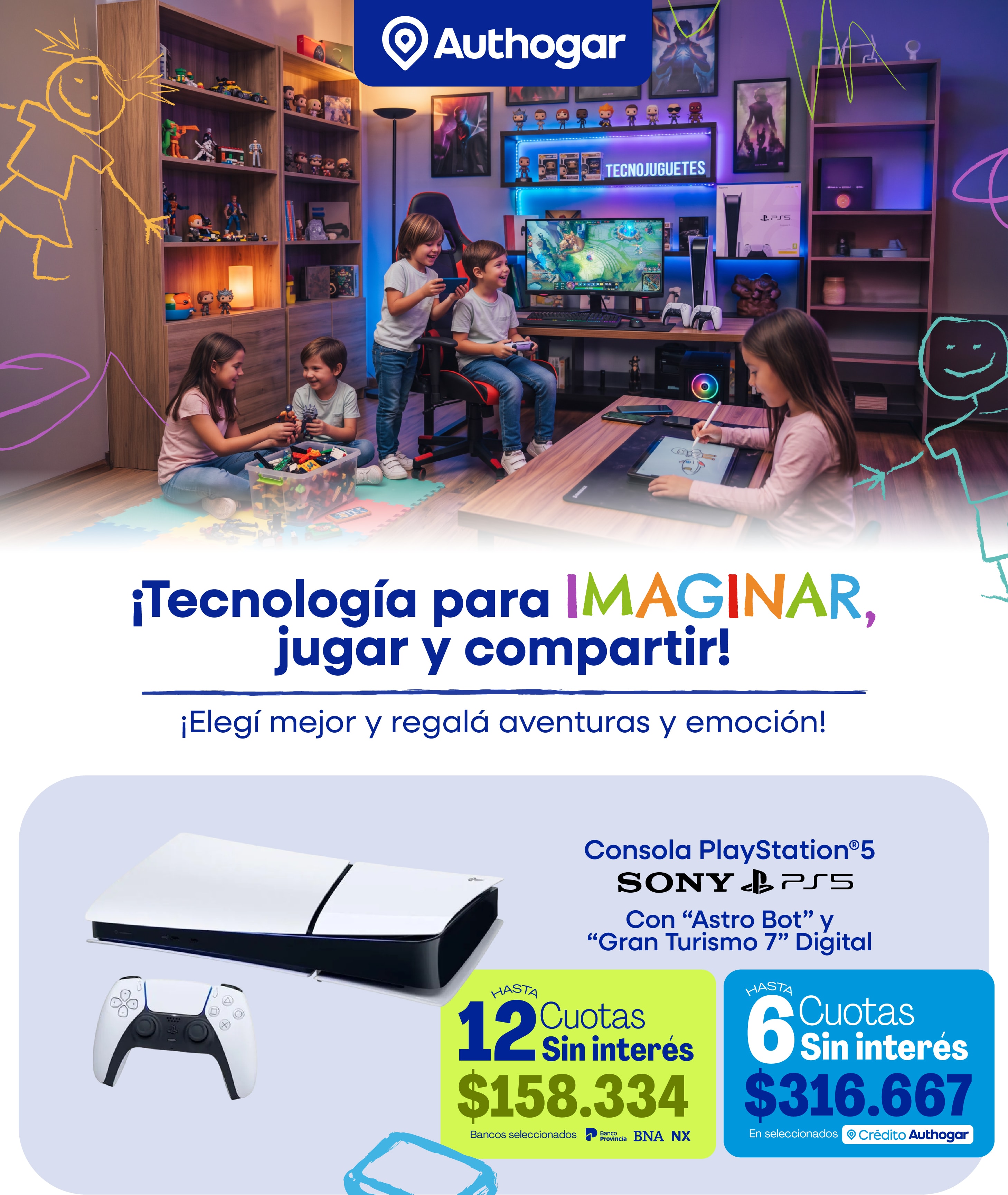 ¡Tecnología para IMAGINAR, jugar y compartir! Elegí mejor y regalá aventuras y emoción. Consola PlayStation®5 SONY PS5 Con “Astro Bot” y “Gran Turismo 7” Digital HASTA 12 Cuotas Sin interés $158.334 Bancos seleccionados BNA NX HASTA 6 Cuotas Sin interés $316.667 En seleccionados Crédito Authogar.